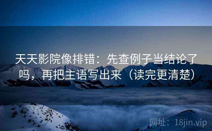 天天影院像排错:先查例子当结论了吗,再把主语写出来(读完更清楚) 天天影院像排错:先查例子当结论了吗,再把主语写出来(读完更清楚)