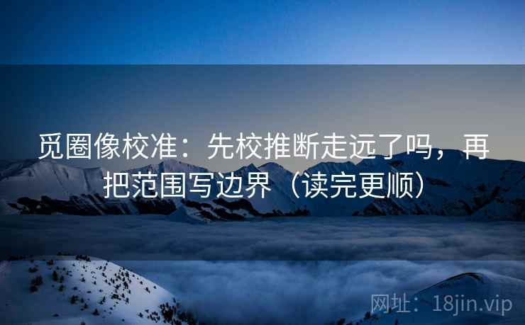 觅圈像校准:先校推断走远了吗,再把范围写边界(读完更顺) 觅圈像校准:先校推断走远了吗,再把范围写边界(读完更顺)