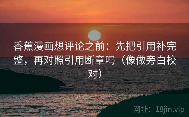 香蕉漫画想评论之前:先把引用补完整,再对照引用断章吗(像做旁白校对) 香蕉漫画想评论之前:先把引用补完整,再对照引用断章吗(像做旁白校对)